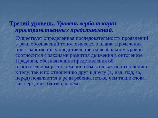 Третий уровень.  Уровень вербализации пространственных представлений.  Существует определенная последовательность проявлений в речи обозначений топологического плана. Проявления пространственных представлений на вербальном уровне соотносится с законами развития движения в онтогенезе. Предлоги, обозначающие представления об относительном расположении объектов как по отношению к телу, так и по отношению друг к другу (в, над, под, за, перед) появляются в речи ребенка позже, чем такие слова, как верх, низ, близко, далеко.