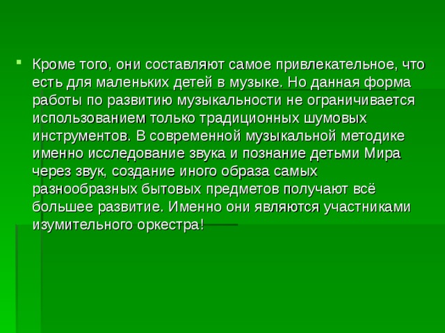 Кроме того, они составляют самое привлекательное, что есть для маленьких детей в музыке. Но данная форма работы по развитию музыкальности не ограничивается использованием только традиционных шумовых инструментов. В современной музыкальной методике именно исследование звука и познание детьми Мира через звук, создание иного образа самых разнообразных бытовых предметов получают всё большее развитие. Именно они являются участниками изумительного оркестра!