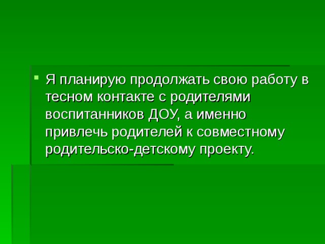 Я планирую продолжать свою работу в тесном контакте с родителями воспитанников ДОУ, а именно привлечь родителей к совместному родительско-детскому проекту.