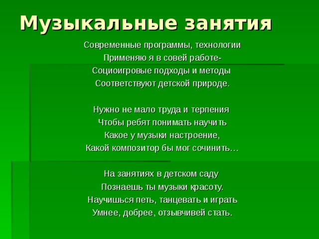 Музыкальные занятия Современные программы, технологии Применяю я в совей работе- Социоигровые подходы и методы Соответствуют детской природе. Нужно не мало труда и терпения Чтобы ребят понимать научить Какое у музыки настроение, Какой композитор бы мог сочинить… На занятиях в детском саду Познаешь ты музыки красоту. Научишься петь, танцевать и играть Умнее, добрее, отзывчивей стать.