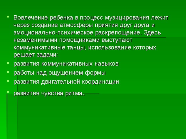 Вовлечение ребенка в процесс музицирования лежит через создание атмосферы приятия друг друга и эмоционально-психическое раскрепощение. Здесь незаменимыми помощниками выступают коммуникативные танцы, использование которых решает задачи: развития коммуникативных навыков работы над ощущением формы развития двигательной координации развития чувства ритма .