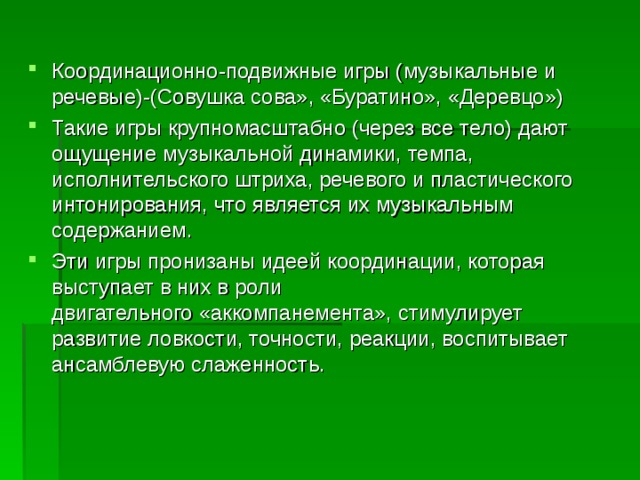 Координационно-подвижные игры (музыкальные и речевые)-(Совушка сова», «Буратино», «Деревцо») Такие игры крупномасштабно (через все тело) дают ощущение музыкальной динамики, темпа, исполнительского штриха, речевого и пластического интонирования, что является их музыкальным содержанием. Эти игры пронизаны идеей координации, которая выступает в них в роли двигательного «аккомпанемента», стимулирует развитие ловкости, точности, реакции, воспитывает ансамблевую слаженность.