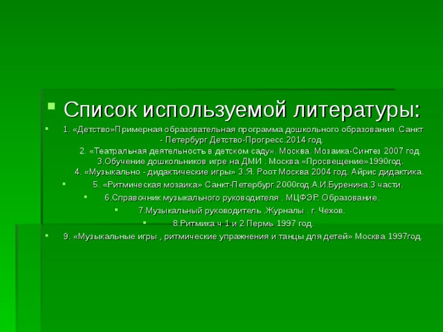 Список используемой литературы:  1. «Детство»Примерная образовательная программа дошкольного образования .Санкт - Петербург Детство-Прогресс.2014 год.  2. «Театральная деятельность в детском саду». Москва. Мозаика-Синтез 2007 год.  3.Обучение дошкольников игре на ДМИ . Москва «Просвещение»1990год.  4. «Музыкально - дидактические игры» З.Я. Роот Москва 2004 год. Айрис дидактика.  5. «Ритмическая мозаика» Санкт-Петербург 2000год.А.И.Буренина.3 части. 6.Справочник музыкального руководителя . МЦФЭР. Образование. 7.Музыкальный руководитель .Журналы . г. Чехов.  8.Ритмика ч 1 и 2 Пермь 1997 год.  9. «Музыкальные игры , ритмические упражнения и танцы для детей» Москва 1997год.