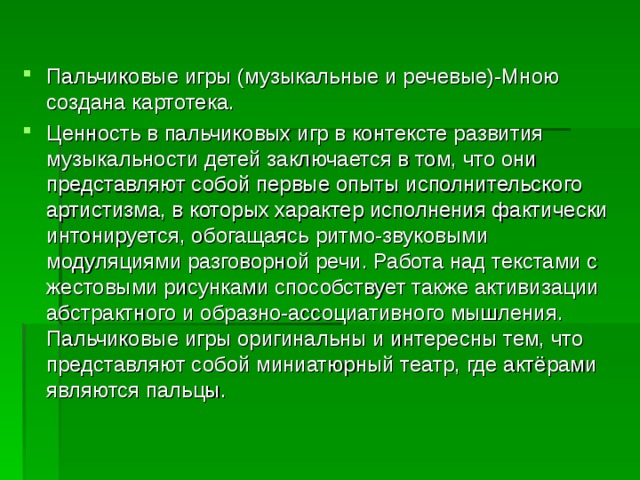 Пальчиковые игры (музыкальные и речевые)-Мною создана картотека. Ценность в пальчиковых игр в контексте развития музыкальности детей заключается в том, что они представляют собой первые опыты исполнительского артистизма, в которых характер исполнения фактически интонируется, обогащаясь ритмо-звуковыми модуляциями разговорной речи. Работа над текстами с жестовыми рисунками способствует также активизации абстрактного и образно-ассоциативного мышления. Пальчиковые игры оригинальны и интересны тем, что представляют собой миниатюрный театр, где актёрами являются пальцы.