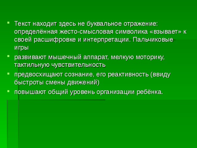 Текст находит здесь не буквальное отражение: определённая жесто-смысловая символика «взывает» к своей расшифровке и интерпретации. Пальчиковые игры развивают мышечный аппарат, мелкую моторику, тактильную чувствительность предвосхищают сознание, его реактивность (ввиду быстроты смены движений) повышают общий уровень организации ребёнка.