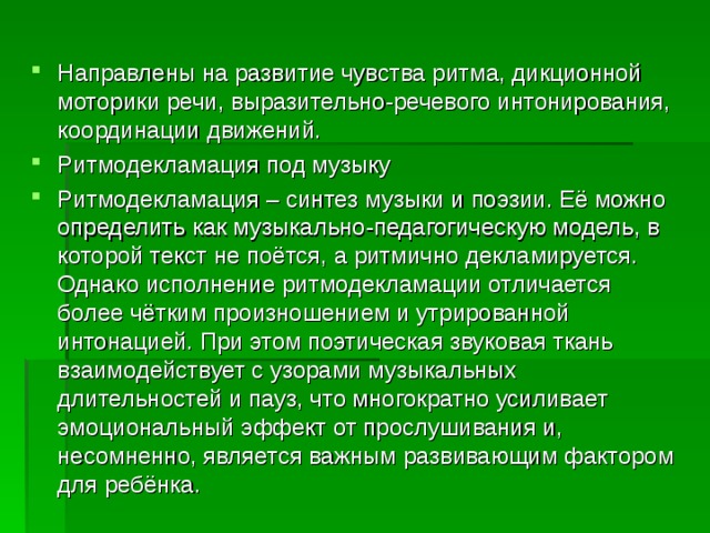 Направлены на развитие чувства ритма, дикционной моторики речи, выразительно-речевого интонирования, координации движений. Ритмодекламация под музыку Ритмодекламация – синтез музыки и поэзии. Её можно определить как музыкально-педагогическую модель, в которой текст не поётся, а ритмично декламируется. Однако исполнение ритмодекламации отличается более чётким произношением и утрированной интонацией. При этом поэтическая звуковая ткань взаимодействует с узорами музыкальных длительностей и пауз, что многократно усиливает эмоциональный эффект от прослушивания и, несомненно, является важным развивающим фактором для ребёнка.