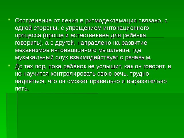 Отстранение от пения в ритмодекламации связано, с одной стороны, с упрощением интонационного процесса (проще и естественнее для ребёнка говорить), а с другой, направлено на развитие механизмов интонационного мышления, где музыкальный слух взаимодействует с речевым. До тех пор, пока ребёнок не услышит, как он говорит, и не научится контролировать свою речь, трудно надеяться, что он сможет правильно и выразительно петь.