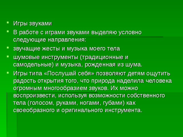 Игры звуками В работе с играми звуками выделяю условно следующие направления: звучащие жесты и музыка моего тела шумовые инструменты (традиционные и самодельные) и музыка, рожденная из шума. Игры типа «Послушай себя» позволяют детям ощутить радость открытия того, что природа наделила человека огромным многообразием звуков. Их можно воспроизвести, используя возможности собственного тела (голосом, руками, ногами, губами) как своеобразного и оригинального инструмента.