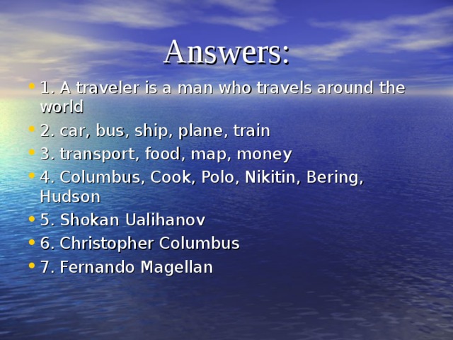 1. What is a traveller?  2. What kind of transport can people travel by?  3. What do you need for travelling?  4. What famous travellers do you know?  5. What famous Kazakhstani traveller do you know?  6. Who discovered America?  7. Who made the first expedition round the world?