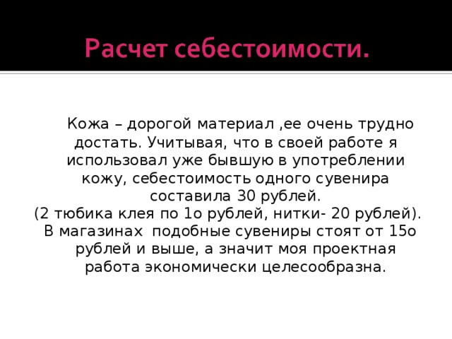 Кожа – дорогой материал ,ее очень трудно достать. Учитывая, что в своей работе я использовал уже бывшую в употреблении кожу, себестоимость одного сувенира составила 30 рублей. (2 тюбика клея по 1о рублей, нитки- 20 рублей).  В магазинах подобные сувениры стоят от 15о рублей и выше, а значит моя проектная работа экономически целесообразна.