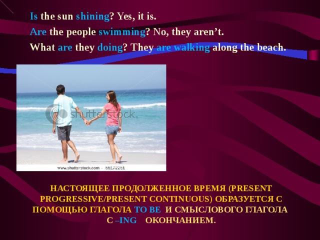 Is the sun shining ? Yes, it is. Are the people swimming ? No, they aren’t. What are they doing ? They are walking along the beach.  НАСТОЯЩЕЕ ПРОДОЛЖЕННОЕ ВРЕМЯ ( PRESENT PROGRESSIVE/PRESENT CONTINUOUS ) ОБРАЗУЕТСЯ С ПОМОЩЬЮ ГЛАГОЛА TO BE  И СМЫСЛОВОГО ГЛАГОЛА С – ING ОКОНЧАНИЕМ.