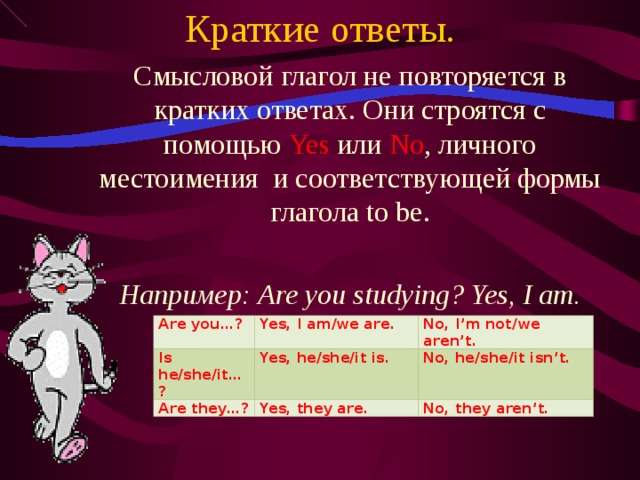 Краткие ответы. Смысловой глагол не повторяется в кратких ответах. Они строятся с помощью Yes  или No , личного местоимения и соответствующей формы глагола to be. Например: Are you studying? Yes, I am.  Are you…? Is he/she/it…? Yes, I am/we are. No, I’m not/we aren’t. Yes, he/she/it is. Are they…? No, he/she/it isn’t. Yes, they are. No, they aren’t.