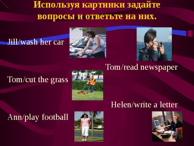 Используя картинки задайте вопросы и ответьте на них. Jill/wash her car Tom/read newspaper Tom/cut the grass Helen/write a letter Ann/play football