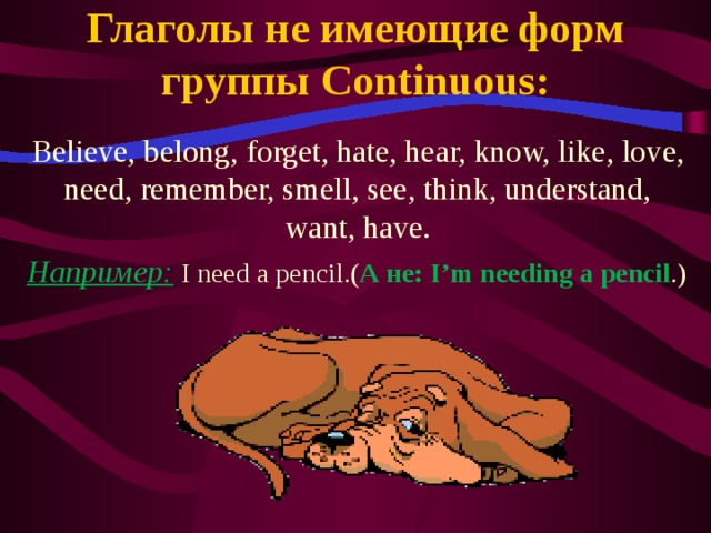 Глаголы не имеющие форм группы Continuous: Believe, belong, forget, hate, hear, know, like, love, need, remember, smell, see, think, understand, want, have. Например:  I need a pencil.( А не: I’m needing a pencil .)