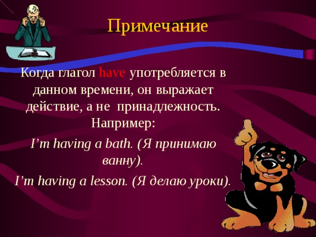 Примечание Когда глагол have  употребляется в данном времени, он выражает действие, а не принадлежность. Например: I’m having a bath. ( Я принимаю ванну) . I’m having a lesson. ( Я делаю уроки).