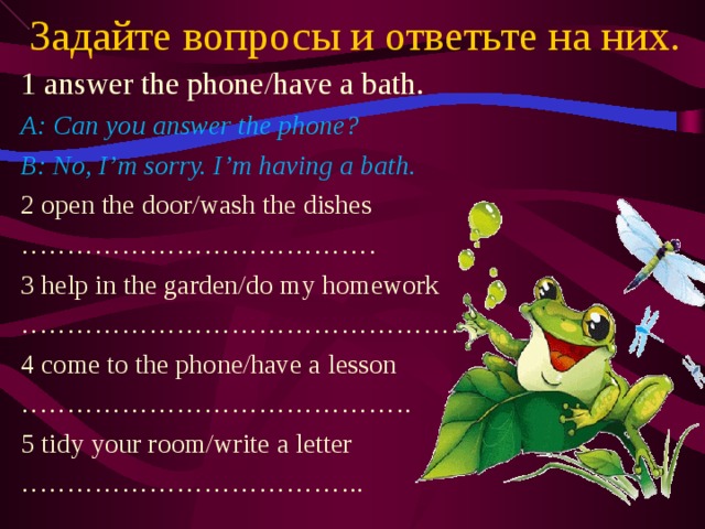 Задайте вопросы и ответьте на них. 1 answer the phone/have a bath. A: Can you answer the phone? B: No, I’m sorry. I’m having a bath. 2 open the door/wash the dishes ………………………………… 3 help in the garden/do my homework ………………………………………… 4 come to the phone/have a lesson …………………………………… . 5 tidy your room/write a letter ……………………………… ..