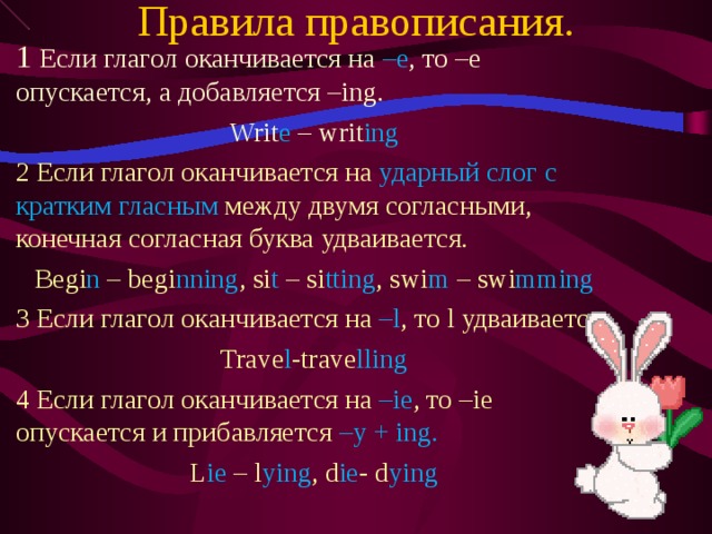 Правила правописания. 1 Если глагол оканчивается на –е , то –е опускается, а добавляется – ing. Writ e – writ ing 2 Если глагол оканчивается на ударный слог с кратким гласным между двумя согласными, конечная согласная буква удваивается. Begi n – begi nning , si t – si tting , swi m – swi mming 3 Если глагол оканчивается на – l , то l удваивается. Trave l -trave lling 4 Если глагол оканчивается на –ie , то –ie опускается и прибавляется – y + ing. L ie – l ying , d ie - d ying