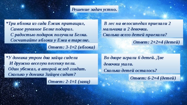 Решение задач устно.  В лес на велосипедах приехали 2 мальчика и 2 девочки. *Три яблока из сада Ёжик притащил,  Самое румяное Белке подарил. Сколько всего детей приехали?  С радостью подарок получила Белка.  Сосчитайте яблоки у Ежа в тарелке. Ответ: 2+2=4 (детей) Ответ: 3-1=2 (яблока) Во дворе игра ли 6 детей. Дв е девочки  у шл и . *У домика утром два зайца сидели  И дружно веселую песенку пели. Сколько детей осталос ь ?  Один убежал, а второй вслед глядит.  Сколько у домика Зайцев сидит? Ответ: 6-2=4 (детей) Ответ: 2-1=1 (заяц)