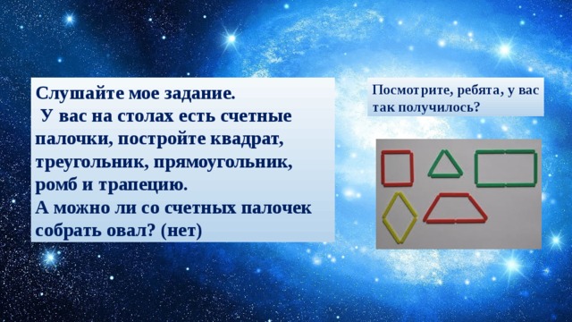 Слушайте мое задание. Посмотрите, ребята, у вас  У вас на столах есть счетные палочки, постройте квадрат, треугольник, прямоугольник, ромб и трапецию. так получилось? А можно ли со счетных палочек собрать овал? (нет)