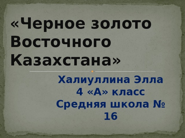 «Черное золото Восточного Казахстана» Халиуллина Элла 4 «А» класс Средняя школа № 16