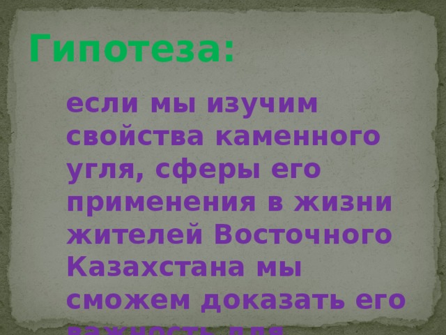 Гипотеза: если мы изучим свойства каменного угля, сферы его применения в жизни жителей Восточного Казахстана мы сможем доказать его важность для нашего региона.