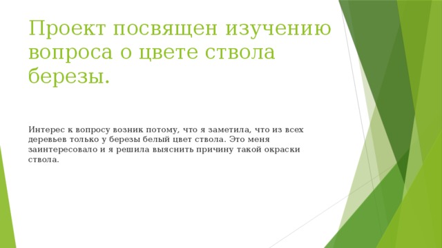 Проект посвящен изучению вопроса о цвете ствола березы.   Интерес к вопросу возник потому, что я заметила, что из всех деревьев только у березы белый цвет ствола. Это меня заинтересовало и я решила выяснить причину такой окраски ствола.