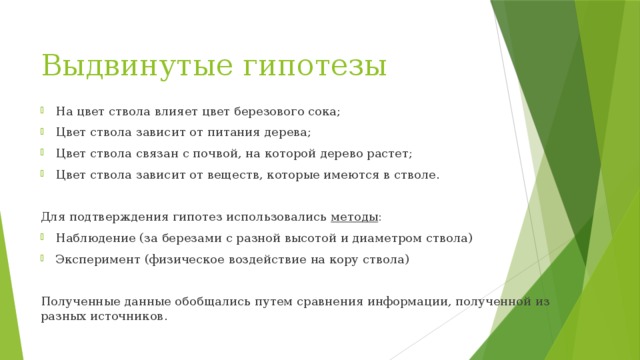 Выдвинутые гипотезы На цвет ствола влияет цвет березового сока; Цвет ствола зависит от питания дерева; Цвет ствола связан с почвой, на которой дерево растет; Цвет ствола зависит от веществ, которые имеются в стволе. Для подтверждения гипотез использовались методы : Наблюдение (за березами с разной высотой и диаметром ствола) Эксперимент (физическое воздействие на кору ствола) Полученные данные обобщались путем сравнения информации, полученной из разных источников.