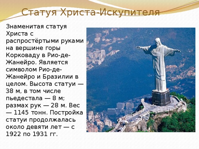 Статуя Христа-Искупителя Знаменитая статуя Христа с распростёртыми руками на вершине горы Корковаду в Рио-де-Жанейро. Является символом Рио-де-Жанейро и Бразилии в целом. Высота статуи — 38 м, в том числе пьедестала — 8 м; размах рук — 28 м. Вес — 1145 тонн. Постройка статуи продолжалась около девяти лет — с 1922 по 1931 гг.