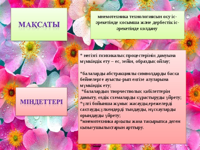 мнемотехника технологиясын оқу іс-әрекетінде қосымша және дербестік іс-әрекетінде қолдану * негізгі психикалық процестерінің дамуына мүмкіндік ету – ес, зейін, образдық ойлау;   *балаларды абстракциялы символдарды басқа бейнелерге ауысты-рып еңгізе алуларына мүмкіндік ету;   * балалардың творчестволық қабілеттерін дамыту, өздік схемаларды құрастыруды үйрету; *үлгі бойынша жұмыс жасауды,ережелерді сақтауды,үлкендерді тыңдауды, нұсқауларды орындауды үйрету; *мнемотехника арқылы жаңа тақырыпқа деген қызығушылықтарын арттыру.