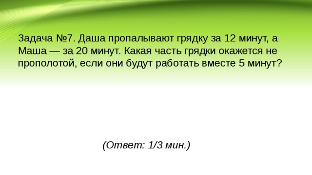 Задача №7. Даша пропалывают грядку за 12 минут, а Маша — за 20 минут. Какая часть грядки окажется не прополотой, если они будут работать вместе 5 минут? (Ответ: 1/3 мин.)