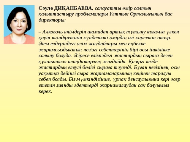 Сәуле ДИҚАНБАЕВА,   салауатты өмір салтын қалыптастыру проблемалары Ұлттық Орталығының бас директоры:   – Алкоголь өнімдерін шамадан артық тұтыну қоғамға үлкен қауіп төндіретінін күнделікті өмірдің өзі көрсетіп отыр. Әлем елдеріндегі өлім жағдайлары мен еңбекке жарамсыздықтың негізгі себептерінің бірі осы ішкілікке салыну болуда. Әсіресе еліміздегі жастардың сыраға деген құлшынысы алаңдатарлық жағдайда. Қазіргі кезде жастардың елеулі бөлігі сыраға тәуелді. Бұған негізінен, осы уақытқа дейінгі сыра жарнамаларының кеңінен таралуы себеп болды. Біз мүмкіндігінше, ұрпақ денсаулығына кері әсер ететін зиянды әдеттерді жарнамалаудан сақ болуымыз керек.