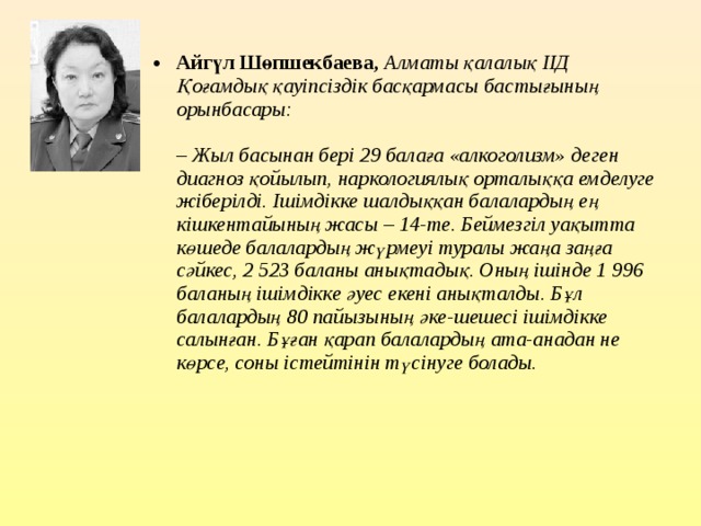 Айгүл Шөпшекбаева,   Алматы қалалық ІІД Қоғамдық қауіпсіздік басқармасы бастығының орынбасары:   – Жыл басынан бері 29 балаға «алкоголизм» деген диагноз қойылып, наркологиялық орталыққа емделуге жіберілді. Ішімдікке шалдыққан балалардың ең кішкентайының жасы – 14-те. Беймезгіл уақытта көшеде балалардың жүрмеуі туралы жаңа заңға сәйкес, 2 523 баланы анықтадық. Оның ішінде 1 996 баланың ішімдікке әуес екені анықталды. Бұл балалардың 80 пайызының әке-шешесі ішімдікке салынған. Бұған қарап балалардың ата-анадан не көрсе, соны істейтінін түсінуге болады.