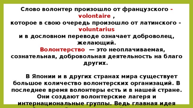 Слово волонтер произошло от французского - volontaire , которое в свою очередь произошло от латинского - voluntarius и в дословном переводе означает доброволец, желающий.  Волонтерство — это неоплачиваемая, сознательная, добровольная деятельность на благо других.   В Японии и в других странах мира существует большое количество волонтерских организаций. В последнее время волонтеры есть и в нашей стране. Они создают волонтерские лагеря и интернациональные группы. Ведь главная идея волонтёрства – объединить людей из разных стран в рамках проекта для распространения идей мира, межнаци-ональной дружбы и понимания. А лучший способ узнать людей и их культуру – это, как известно, вместе работать и проводить свободное время.