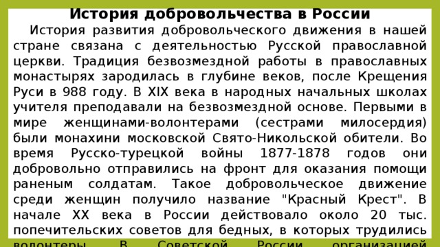 История добровольчества в России История развития добровольческого движения в нашей стране связана с деятельностью Русской православной церкви. Традиция безвозмездной работы в православных монастырях зародилась в глубине веков, после Крещения Руси в 988 году. В XIX века в народных начальных школах учителя преподавали на безвозмездной основе. Первыми в мире женщинами-волонтерами (сестрами милосердия) были монахини московской Свято-Никольской обители. Во время Русско-турецкой войны 1877-1878 годов они добровольно отправились на фронт для оказания помощи раненым солдатам. Такое добровольческое движение среди женщин получило название 