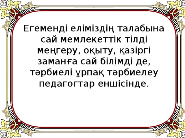 Егеменді еліміздің талабына сай мемлекеттік тілді меңгеру, оқыту, қазіргі заманға сай білімді де, тәрбиелі ұрпақ тәрбиелеу педагогтар еншісінде.