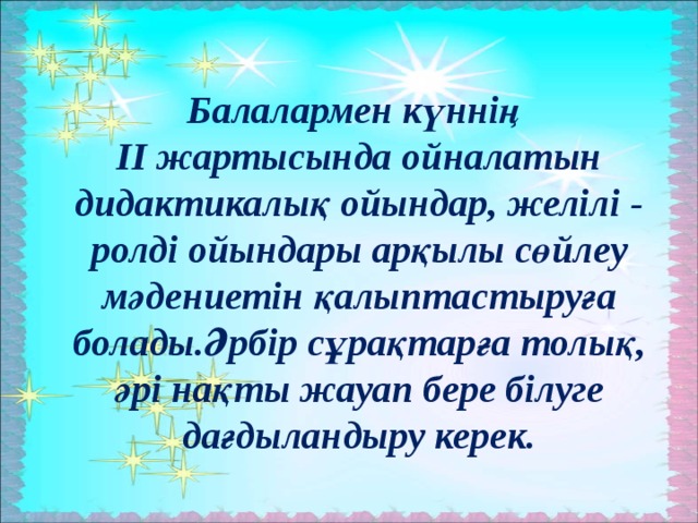 Балалармен күннің ІІ жартысында ойналатын дидактикалық ойындар, желілі - ролді ойындары арқылы сөйлеу мәдениетін қалыптастыруға болады.Әрбір сұрақтарға толық, әрі нақты жауап бере білуге дағдыландыру керек.