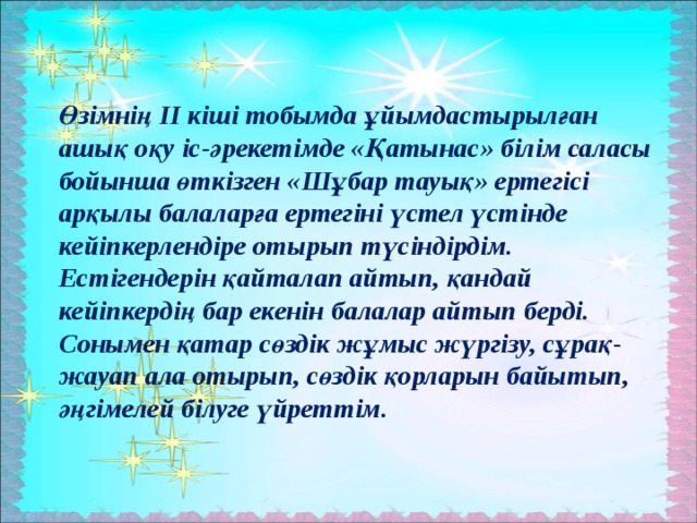 Өзімнің ІІ кіші тобымда ұйымдастырылған ашық оқу іс-әрекетімде «Қатынас» білім саласы бойынша өткізген «Шұбар тауық» ертегісі арқылы балаларға ертегіні үстел үстінде кейіпкерлендіре отырып түсіндірдім. Естігендерін қайталап айтып, қандай кейіпкердің бар екенін балалар айтып берді. Сонымен қатар сөздік жұмыс жүргізу, сұрақ-жауап ала отырып, сөздік қорларын байытып, әңгімелей білуге үйреттім.