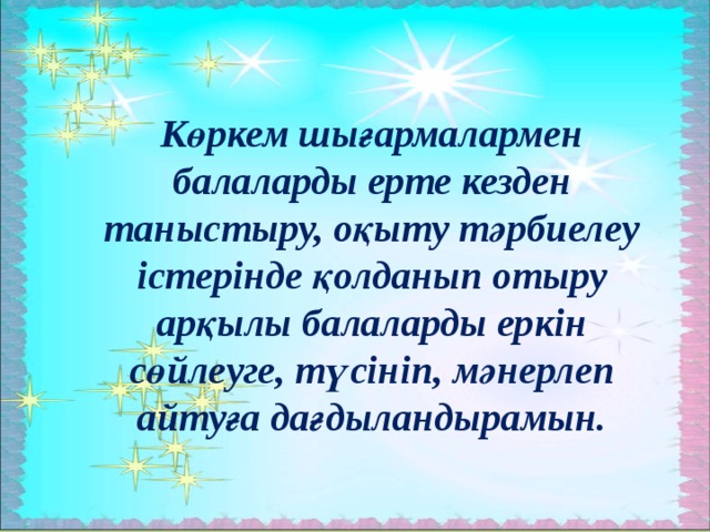 Көркем шығармалармен балаларды ерте кезден таныстыру, оқыту тәрбиелеу істерінде қолданып отыру арқылы балаларды еркін сөйлеуге, түсініп, мәнерлеп айтуға дағдыландырамын.