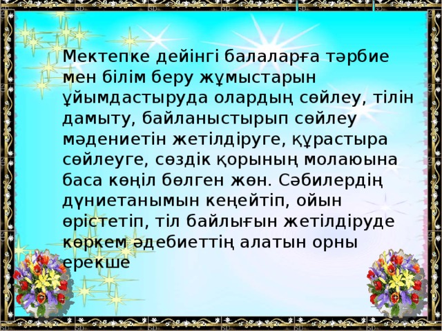 Мектепке дейінгі балаларға тәрбие мен білім беру жұмыстарын ұйымдастыруда олардың сөйлеу, тілін дамыту, байланыстырып сөйлеу мәдениетін жетілдіруге, құрастыра сөйлеуге, сөздік қорының молаюына баса көңіл бөлген жөн. Сәбилердің дүниетанымын кеңейтіп, ойын өрістетіп, тіл байлығын жетілдіруде көркем әдебиеттің алатын орны ерекше