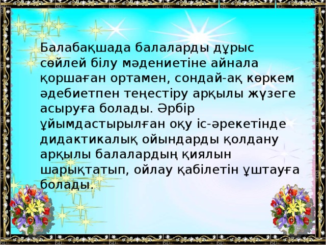 Балабақшада балаларды дұрыс сөйлей білу мәдениетіне айнала қоршаған ортамен, сондай-ақ көркем әдебиетпен теңестіру арқылы жүзеге асыруға болады. Әрбір ұйымдастырылған оқу іс-әрекетінде дидактикалық ойындарды қолдану арқылы балалардың қиялын шарықтатып, ойлау қабілетін ұштауға болады.