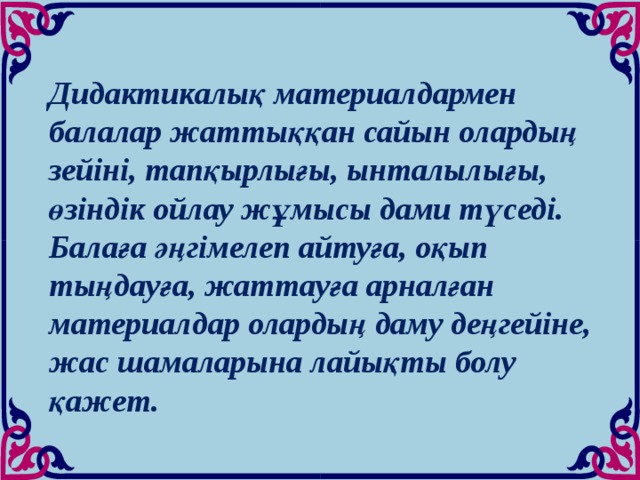 Дидактикалық материалдармен балалар жаттыққан сайын олардың зейіні, тапқырлығы, ынталылығы, өзіндік ойлау жұмысы дами түседі. Балаға әңгімелеп айтуға, оқып тыңдауға, жаттауға арналған материалдар олардың даму деңгейіне, жас шамаларына лайықты болу қажет.