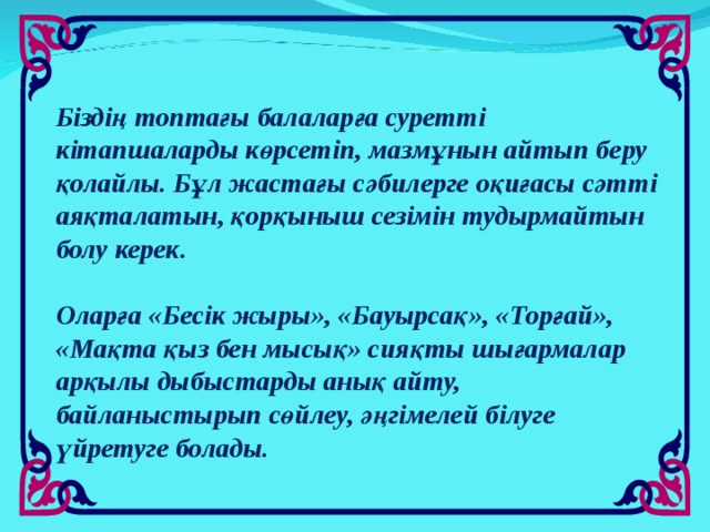 Біздің топтағы балаларға суретті кітапшаларды көрсетіп, мазмұнын айтып беру қолайлы. Бұл жастағы сәбилерге оқиғасы сәтті аяқталатын, қорқыныш сезімін тудырмайтын болу керек.   Оларға «Бесік жыры», «Бауырсақ», «Торғай», «Мақта қыз бен мысық» сияқты шығармалар арқылы дыбыстарды анық айту, байланыстырып сөйлеу, әңгімелей білуге үйретуге болады.