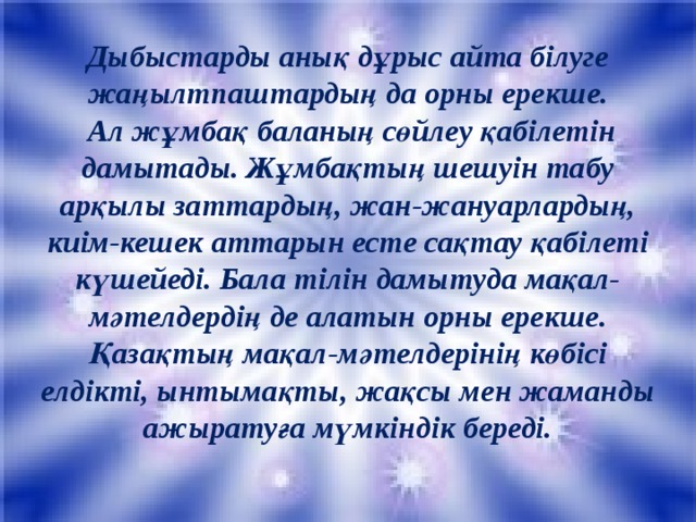 Дыбыстарды анық дұрыс айта білуге жаңылтпаштардың да орны ерекше.  Ал жұмбақ баланың сөйлеу қабілетін дамытады. Жұмбақтың шешуін табу арқылы заттардың, жан-жануарлардың, киім-кешек аттарын есте сақтау қабілеті күшейеді. Бала тілін дамытуда мақал-мәтелдердің де алатын орны ерекше. Қазақтың мақал-мәтелдерінің көбісі елдікті, ынтымақты, жақсы мен жаманды ажыратуға мүмкіндік береді.