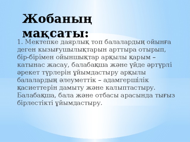 Жобаның мақсаты: 1. Мектепке даярлық топ балалардың ойынға деген кызығушылықтарын арттыра отырып, бір-бірімен ойыншықтар арқылы қарым –катынас жасау, балабақша және үйде әртүрлі әрекет түрлерін ұйымдастыру арқылы балалардың әлеуметтік – адамгершілік қасиеттерін дамыту және калыптастыру. Балабақша, бала және отбасы арасында тығыз бірлестікті ұйымдастыру.