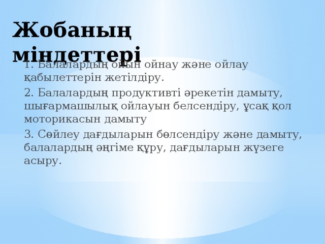 Жобаның міндеттері 1. Балалардың ойын ойнау және ойлау қабылеттерін жетілдіру. 2. Балалардың продуктивті әрекетін дамыту, шығармашылық ойлауын белсендіру, ұсақ қол моторикасын дамыту 3. Сөйлеу дағдыларын бөлсендіру және дамыту, балалардың әңгіме құру, дағдыларын жүзеге асыру.