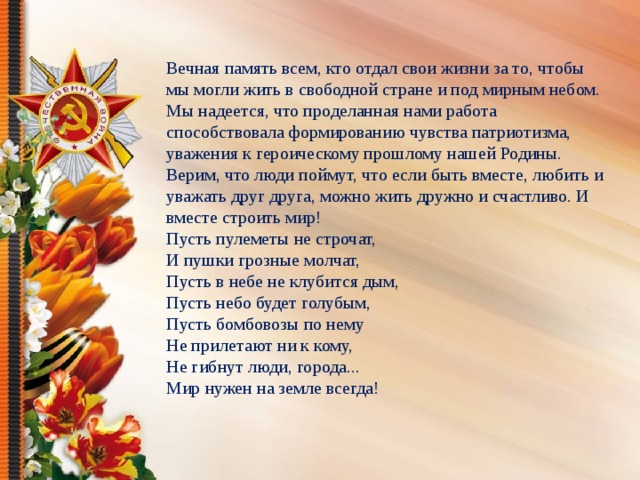 Вечная память всем, кто отдал свои жизни за то, чтобы мы могли жить в свободной стране и под мирным небом.  Мы надеется, что проделанная нами работа способствовала формированию чувства патриотизма, уважения к героическому прошлому нашей Родины.  Верим, что люди поймут, что если быть вместе, любить и уважать друг друга, можно жить дружно и счастливо. И вместе строить мир! Пусть пулеметы не строчат,  И пушки грозные молчат,  Пусть в небе не клубится дым,  Пусть небо будет голубым,  Пусть бомбовозы по нему  Не прилетают ни к кому,  Не гибнут люди, города...  Мир нужен на земле всегда!