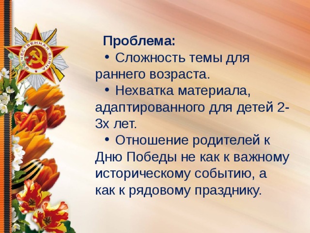 Проблема: •  Сложность темы для раннего возраста. •  Нехватка материала, адаптированного для детей 2-3х лет. •  Отношение родителей к Дню Победы не как к важному историческому событию, а как к рядовому празднику.