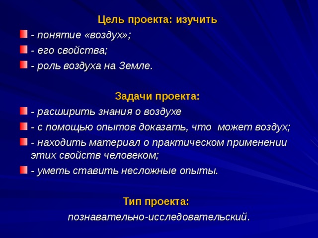 Цель проекта: изучить - понятие «воздух»; - его свойства;  - роль воздуха на Земле. Задачи проекта: - расширить знания о воздухе - с помощью опытов доказать, что может воздух; - находить материал о практическом применении этих свойств человеком; - уметь ставить несложные опыты.  Тип проекта:   познавательно-исследовательский .