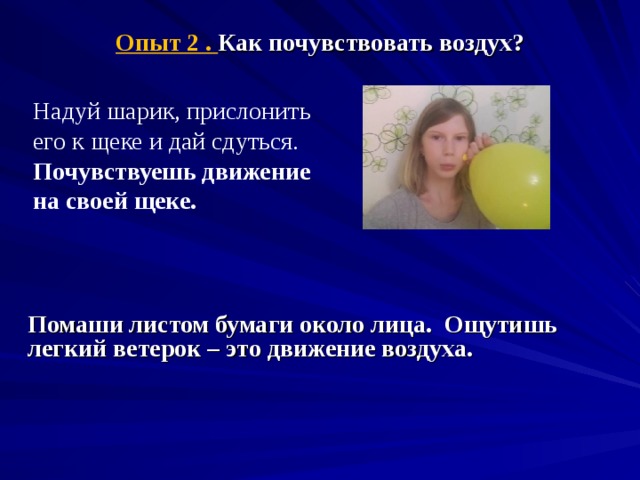 Опыт 2 . Как почувствовать воздух?   Надуй шарик, прислонить его к щеке и дай сдуться. Почувствуешь движение на своей щеке.  Помаши листом бумаги около лица. Ощутишь легкий ветерок – это движение воздуха.