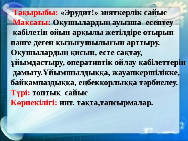 Тақырыбы: «Эрудит!» зияткерлік сайыс  Мақсаты: Оқушылардың ауызша есептеу  қабілетін ойын арқылы жетілдіре отырып  пәнге деген қызығушылығын арттыру.  Оқушылардың қисын, есте сақтау,  ұйымдастыру, оперативтік ойлау қабілеттерін  дамыту.Ұйымшылдыққа, жауапкершілікке,  байқампаздыққа, еңбекқорлыққа тәрбиелеу.  Түрі: топтық сайыс  Көрнекілігі: инт. тақта,тапсырмалар.